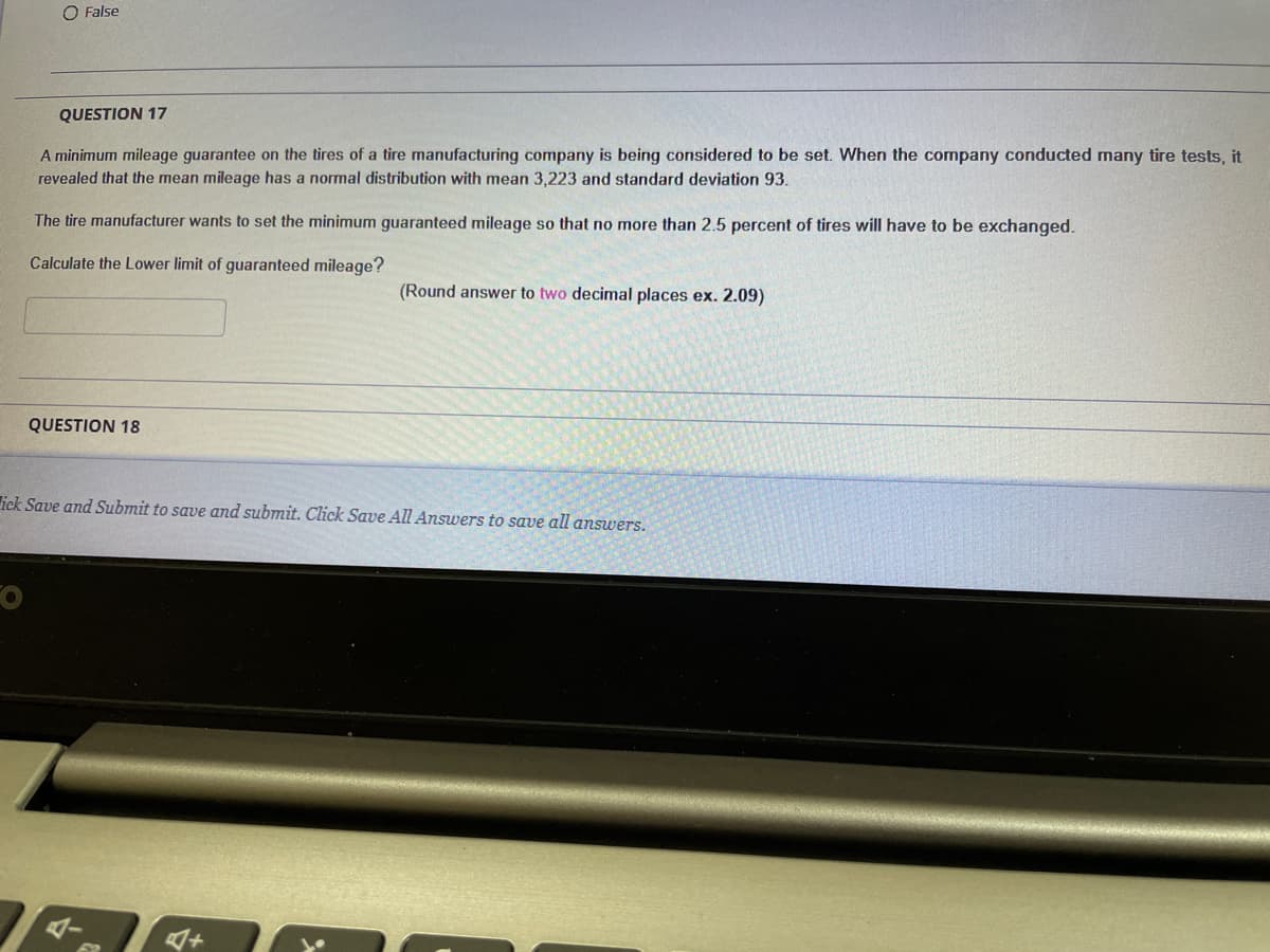 O False
QUESTION 17
A minimum mileage guarantee on the tires of a tire manufacturing company is being considered to be set. When the company conducted many tire tests, it
revealed that the mean mileage has a normal distribution with mean 3,223 and standard deviation 93.
The tire manufacturer wants to set the minimum guaranteed mileage so that no more than 2.5 percent of tires will have to be exchanged.
Calculate the Lower limit of guaranteed mileage?
(Round answer to two decimal places ex. 2.09)
QUESTION 18
ick Save and Submit to save and submit. Click Save All Answers to save all answers.
ダー
