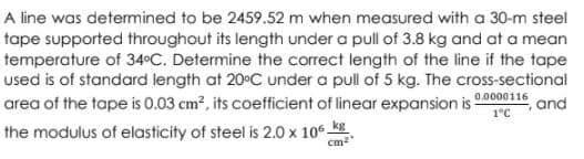 A line was determined to be 2459.52 m when measured with a 30-m steel
tape supported throughout its length under a pull of 3.8 kg and at a mean
temperature of 34°C. Determine the correct length of the line if the tape
used is of standard length at 20°C under a pull of 5 kg. The cross-sectional
area of the tape is 0.03 cm?, its coefficient of linear expansion is
0.0000116
and
1°C
the modulus of elasticity of steel is 2.0 x 10 k
