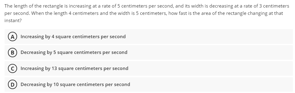 The length of the rectangle is increasing at a rate of 5 centimeters per second, and its width is decreasing at a rate of 3 centimeters
per second. When the length 4 centimeters and the width is 5 centimeters, how fast is the area of the rectangle changing at that
instant?
(A) Increasing by 4 square centimeters per second
B) Decreasing by 5 square centimeters per second
c) Increasing by 13 square centimeters per second
(D Decreasing by 10 square centimeters per second

