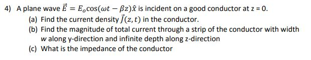 4) A plane wave Ē = E,cos(wt – Bz)& is incident on a good conductor at z = 0.
(a) Find the current density J(z, t) in the conductor.
(b) Find the magnitude of total current through a strip of the conductor with width
w along y-direction and infinite depth along z-direction
(c) What is the impedance of the conductor
