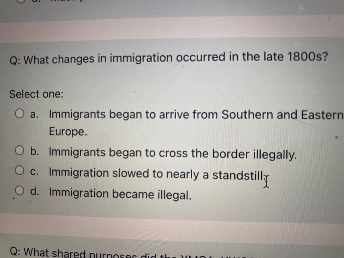 Q: What changes in immigration occurred in the late 1800s?
Select one:
O a. Immigrants began to arrive from Southern and Eastern
Europe.
O b. Immigrants began to cross the border illegally.
O c. Immigration slowed to nearly a standstilly
O d. Immigration became illegal.
Q: What shared purnoses did th
