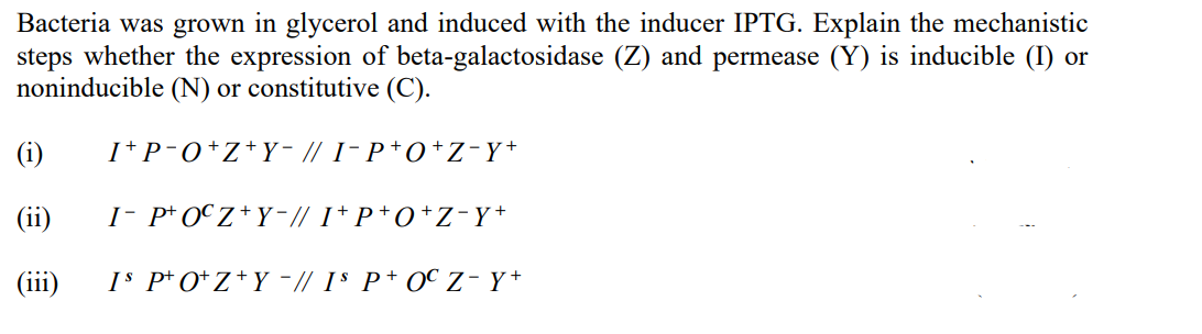 Bacteria was grown in glycerol and induced with the inducer IPTG. Explain the mechanistic
steps whether the expression of beta-galactosidase (Z) and permease (Y) is inducible (I) or
noninducible (N) or constitutive (C).
(i)
I+P-O+Z+Y− // I-P+O+Z-Y+
(ii)
I- POCZ+Y−// I+P+O+Z-Y+
(111)
IS PO+Z+Y-// Is P+ OC Z - Y+