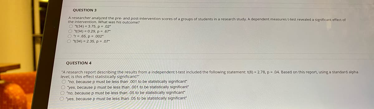 QUESTION 3
A researcher analyzed the pre- and post-intervention scores of a groups of students in a research study. A dependent measures t-test revealed a significant effect of
the intervention. What was his outcome?
O "t(34) = 3.75, p = .02"
O "t(34) = 0.29, p =.67"
O "r = .65, p = .002"
O "t(34) = 2.35, p = .07"
QUESTION 4
"A research report describing the results from a independent t-test included the following statement: t(8) = 2.78, p = .04. Based on this report, using a standard alpha
level, is this effect statistically significant?"
O "no, because p must be less than .001 to be statistically significant"
O "yes, because p must be less than .001 to be statistically significant"
O "no, because p must be less than .05 to be statistically significant"
O "yes, because p must be less than .05 to be statistically significant"
