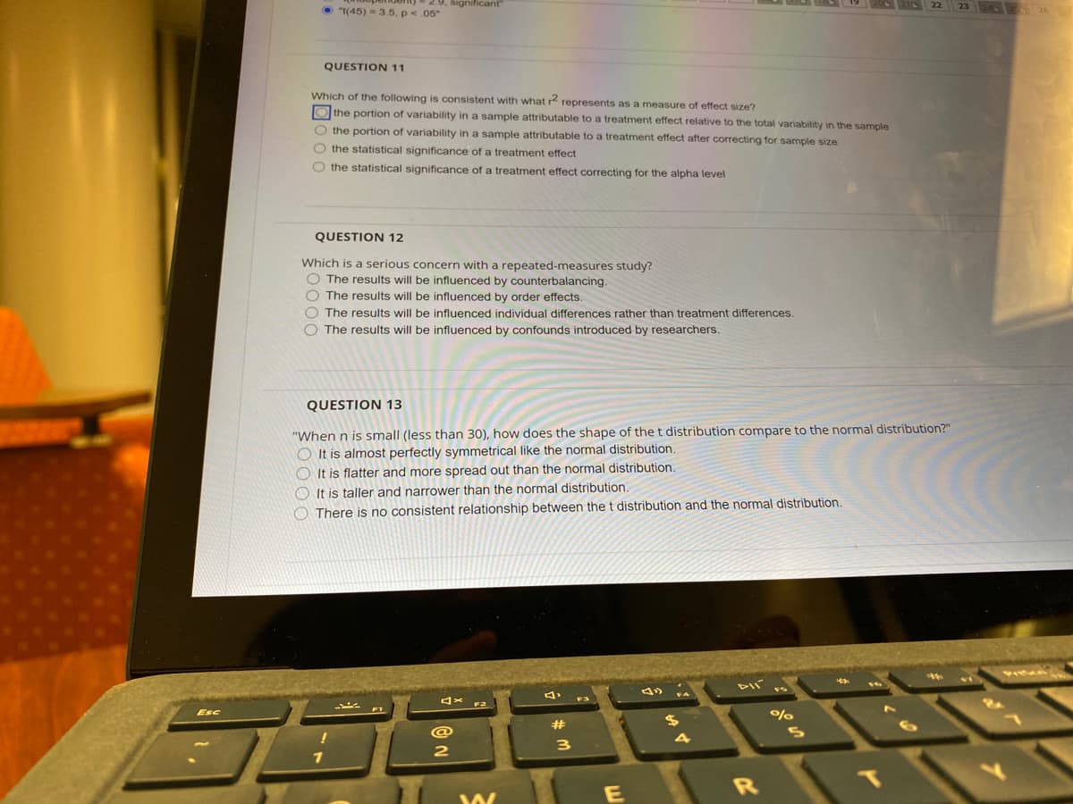 significant
O "t(45) = 3.5, p<.05"
23 24 26
QUESTION 11
Which of the following is consistent with what r represents as a measure of effect size?
O the portion of variability in a sample attributable to a treatment effect relative to the total variability in the sample
O the portion of variability in a sample attributable to a treatment effect after correcting for sample size
O the statistical significance of a treatment effect
O the statistical significance of a treatment effect correcting for the alpha level
QUESTION 12
Which is a serious concern with a repeated-measures study?
O The results will be influenced by counterbalancing.
O The results will be influenced by order effects.
O The results will be influenced individual differences rather than treatment differences.
O The results will be influenced by confounds introduced by researchers.
QUESTION 13
"When n is small (less than 30), how does the shape of the t distribution compare to the normal distribution?"
O It is almost perfectly symmetrical like the normal distribution.
O It is flatter and more spread out than the normal distribution.
O It is taller and narrower than the normal distribution.
O There is no consistent relationship between the t distribution and the normal distribution.
4x F2
e)
Esc
%23
$4
4
3
2
