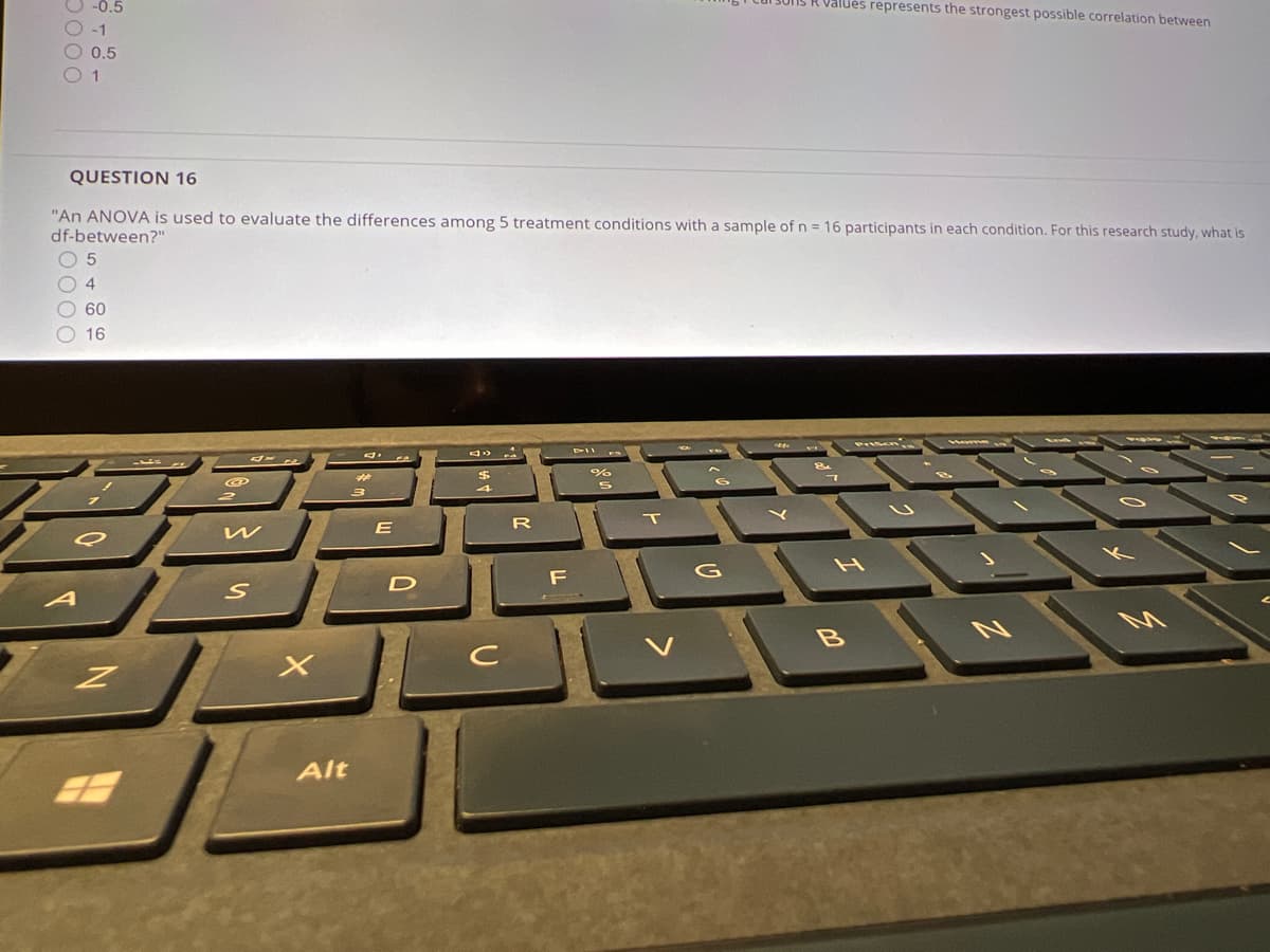 O -0.5
R Valués represents the strongest possible correlation between
-1
0,5
QUESTION 16
"An ANOVA is used to evaluate the differences among 5 treatment conditions with a sample of n = 16 participants in each condition. For this research study, what is
df-between?"
O 5
4.
O 60
O 16
%
A
Alt
D000

