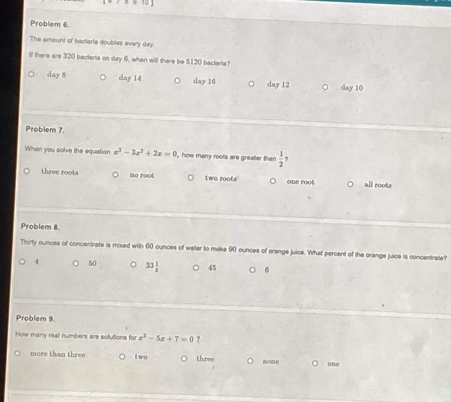 Problem 6.
The amount of bactería doubles every day.
If there are 320 bacteria on day 6, when will there be 5120 bacteria?
day 8
day 14
day 16
day 12
O day 10
Problem 7.
When you solve the equation z- 3z + 2z = 0, how many roots are greater than
three roots
no root
O t wo roots
one root
all roots
Problem 8.
Thirty ounces of concentrate is mixed with 60 ounces of water to make 90 ounces of orange juice. What percent of the orange juice is concentrate?
O 4
O 50
O 331
O 45
O 6
Problem 9.
How many real numbers are solutions for z - 5z + 7 =0?
more than three
O two
O three
none
one
