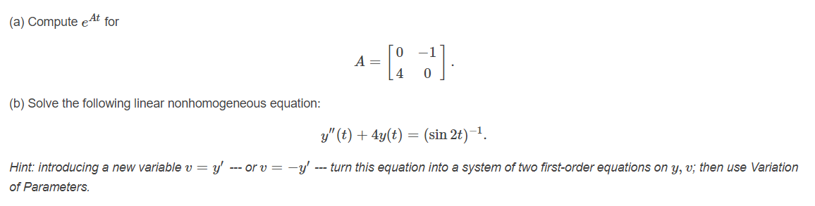 (a) Compute eAt for
0 -1
A =
(b) Solve the following linear nonhomogeneous equation:
y" (t) + 4y(t)
(sin 2t)-1.
Hint: introducing a new variable v = y' --- or v = -y'
--- turn this equation into a system of two first-order equations on y, v; then use Variation
of Parameters.
