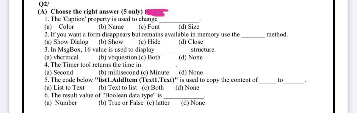 Q2/
(A) Choose the right answer (5 only)
1. The 'Caption' property is used to change
(a) Color
(b) Name
(c) Font
(d) Size
2. If you want a form disappears but remains available in memory use the
(a) Show Dialog
(b) Show
(c) Hide
(d) Close
3. In MsgBox, 16
value is used to display
structure.
(a) vbcritical
(b) vbquestion (c) Both
(d) None
4. The Timer tool returns the time in
(a) Second
(d) None
5. The code below
(a) List to Text
6. The result value
(a) Number
(b) millisecond (c) Minute
"list1.AddItem (Text1.Text)"
(b) Text to list (c) Both
of "Boolean data type" is
is used to copy the content of
(d) None
(b) True or False (c) latter
(d) None
method.
to