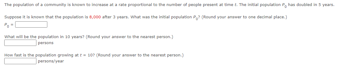 The population of a community is known to increase at a rate proportional to the number of people present at time t. The initial population P has doubled in 5 years.
Suppose it is known that the population is 8,000 after 3 years. What was the initial population Po? (Round your answer to one decimal place.)
P₁ =
What will be the population in 10 years? (Round your answer to the nearest person.)
persons
How fast is the population growing at t = 10? (Round your answer to the nearest person.)
persons/year