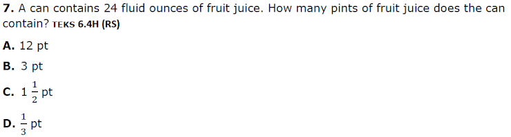 7. A can contains 24 fluid ounces of fruit juice. How many pints of fruit juice does the can
contain? TEKS 6.4H (RS)
A. 12 pt
В. З pt
c. 1; pt
D. pt
3
