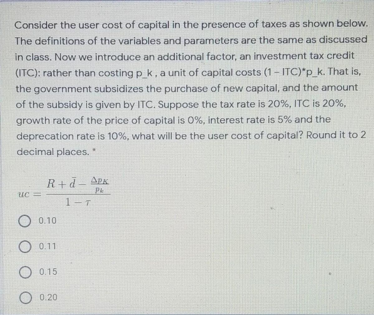 Consider the user cost of capital in the presence of taxes as shown below.
The definitions of the variables and parameters are the same as discussed
in class. Now we introduce an additional factor, an investment tax credit
(ITC): rather than costing p k, a unit of capital costs (1- lTC)*p_k. That is,
the government subsidizes the purchase of new capital, and the amount
of the subsidy is given by ITC. Suppose the tax rate is 20%, ITC is 20%,
growth rate of the price of capital is 0%, interest rate is 5% and the
deprecation rate is 10%, what will be the user cost of capital? Round it to 2
decimal places. *
R+d
APK
Pk
UC3=
1-T
0.10
0.11
0.15
0.20
