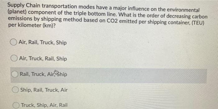 Supply Chain transportation modes have a major influence on the environmental
(planet) component of the triple bottom line. What is the order of decreasing carbon
emissions by shipping method based on CO2 emitted per shipping container, (TEU)
per kilometer (km)?
Air, Rail, Truck, Ship
Air, Truck, Rail, Ship
Rail, Truck, AirShip
O Ship, Rail, Truck, Air
O Truck, Ship, Air, Rail
