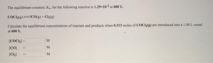 The equilibrium constant, Ke, for the following reaction is 1.29x102 at 600 K.
COCI2(g) CO(g) + C2(g)
Calculate the equilibrium concentrations of reactant and products when 0.313 moles of COCI2(g) are introduced into a 1.00 L vessel
at 600 K.
[COCH) -
M
[CO]
%3D
[Ch)
M
