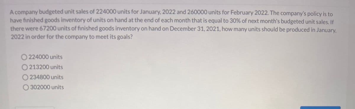 A company budgeted unit sales of 224000 units for January, 2022 and 260000 units for February 2022. The company's policy is to
have finished goods inventory of units on hand at the end of each month that is equal to 30% of next month's budgeted unit sales. If
there were 67200 units of finished goods inventory on hand on December 31, 2021, how many units should be produced in January,
2022 in order for the company to meet its goals?
O224000 units
O213200 units
O234800 units
O302000 units