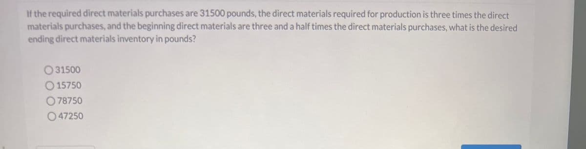 If the required direct materials purchases are 31500 pounds, the direct materials required for production is three times the direct
materials purchases, and the beginning direct materials are three and a half times the direct materials purchases, what is the desired
ending direct materials inventory in pounds?
31500
15750
078750
047250