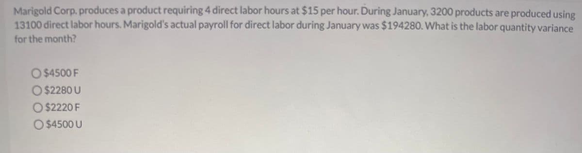 Marigold Corp. produces a product requiring 4 direct labor hours at $15 per hour. During January, 3200 products are produced using
13100 direct labor hours. Marigold's actual payroll for direct labor during January was $194280. What is the labor quantity variance
for the month?
O $4500 F
O $2280 U
O $2220 F
O $4500 U