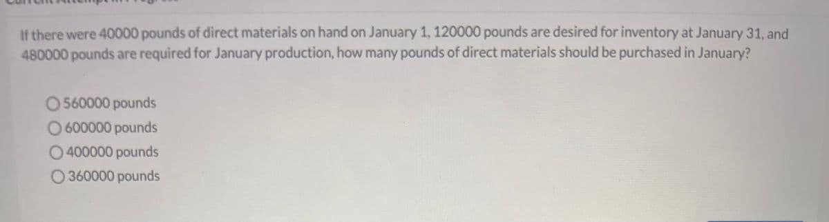 If there were 40000 pounds of direct materials on hand on January 1, 120000 pounds are desired for inventory at January 31, and
480000 pounds are required for January production, how many pounds of direct materials should be purchased in January?
O560000 pounds
O 600000 pounds
O400000 pounds
360000 pounds