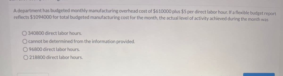 A department has budgeted monthly manufacturing overhead cost of $610000 plus $5 per direct labor hour. If a flexible budget report
reflects $1094000 for total budgeted manufacturing cost for the month, the actual level of activity achieved during the month was
O340800 direct labor hours.
O cannot be determined from the information provided.
O96800 direct labor hours.
O218800 direct labor hours.