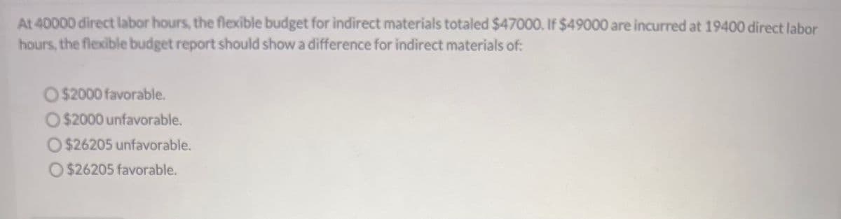 At 40000 direct labor hours, the flexible budget for indirect materials totaled $47000. If $49000 are incurred at 19400 direct labor
hours, the flexible budget report should show a difference for indirect materials of:
O $2000 favorable.
O $2000 unfavorable.
O $26205 unfavorable.
O $26205 favorable.