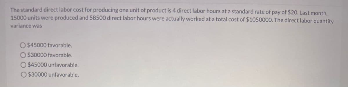 The standard direct labor cost for producing one unit of product is 4 direct labor hours at a standard rate of pay of $20. Last month,
15000 units were produced and 58500 direct labor hours were actually worked at a total cost of $1050000. The direct labor quantity
variance was
O $45000 favorable.
O $30000 favorable.
O $45000 unfavorable.
O$30000 unfavorable.