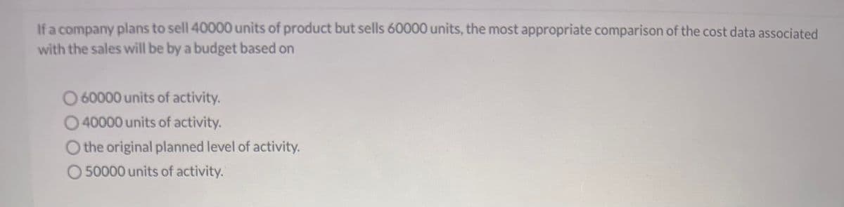 If a company plans to sell 40000 units of product but sells 60000 units, the most appropriate comparison of the cost data associated
with the sales will be by a budget based on
O 60000 units of activity.
O40000 units of activity.
O the original planned level of activity.
O 50000 units of activity.