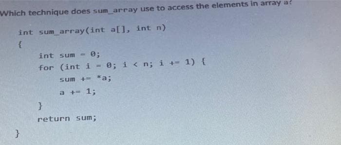 Which technique does sum_array use to access the elements in array a
int sum_array(int a[], int n)
{
int sum = 0;
for (int i 0; i<n; i+= 1) {
sum += *a;
a += 1;
}
return sum;
}