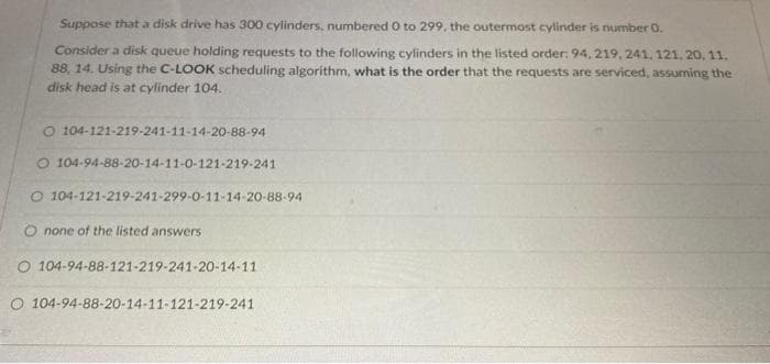 Suppose that a disk drive has 300 cylinders, numbered 0 to 299, the outermost cylinder is number 0.
Consider a disk queue holding requests to the following cylinders in the listed order: 94, 219, 241, 121, 20. 11.
88, 14. Using the C-LOOK scheduling algorithm, what is the order that the requests are serviced, assuming the
disk head is at cylinder 104.
O 104-121-219-241-11-14-20-88-94
O 104-94-88-20-14-11-0-121-219-241
O 104-121-219-241-299-0-11-14-20-88-94
O none of the listed answers
O 104-94-88-121-219-241-20-14-11
O 104-94-88-20-14-11-121-219-241