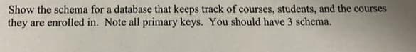 Show the schema for a database that keeps track of courses, students, and the courses
they are enrolled in. Note all primary keys. You should have 3 schema.