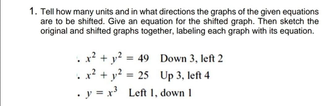 1. Tell how many units and in what directions the graphs of the given equations
are to be shifted. Give an equation for the shifted graph. Then sketch the
original and shifted graphs together, labeling each graph with its equation.
x2
+ y?
= 49 Down 3, left 2
x? + y?
= 25 Up 3, left 4
. y = x³ Left 1, down 1
