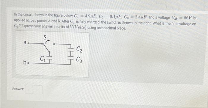 =
In the circuit shown in the figure below, C₁
4.9μF, C₂ = 8.1uF, C3= 2.4µF, and a voltage Vab= 86V is
applied across points a and b. After C₁ is fully charged, the switch is thrown to the right. What is the final voltage on
C₁? Express your answer in units of V(Volts) using one decimal place.
S
a
I
C₁T
b-
Answer:
C₂
C3