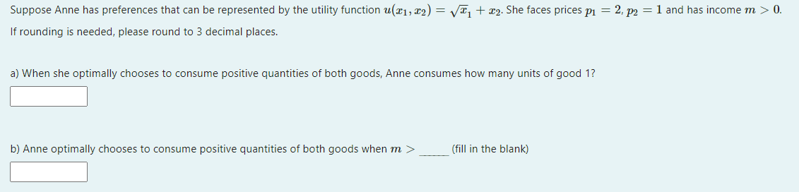 Suppose Anne has preferences that can be represented by the utility function u(x₁, x2) = √√T₁ + x2. She faces prices p₁ = 2, p2 = 1 and has income m > 0.
If rounding is needed, please round to 3 decimal places.
a) When she optimally chooses to consume positive quantities of both goods, Anne consumes how many units of good 1?
b) Anne optimally chooses to consume positive quantities of both goods when m >
(fill in the blank)