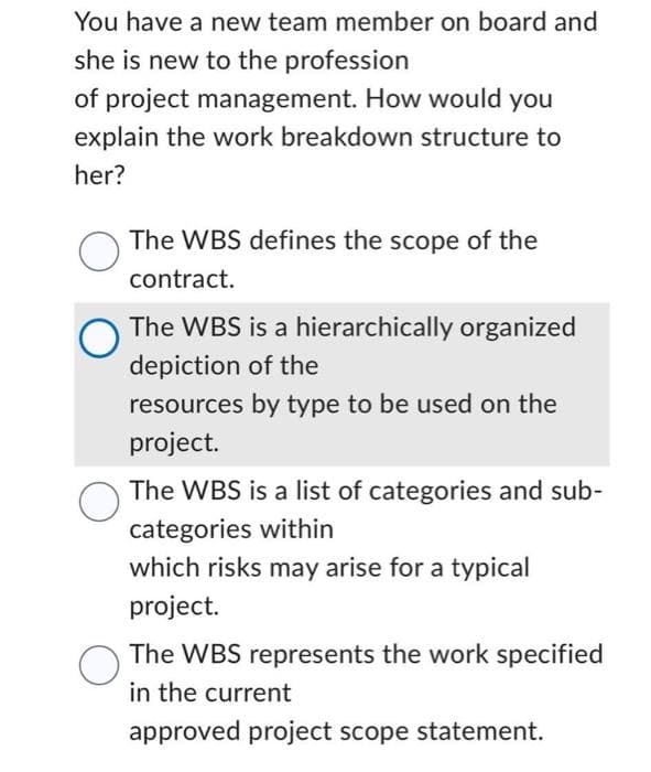 You have a new team member on board and
she is new to the profession
of project management. How would you
explain the work breakdown structure to
her?
O
O
O
The WBS defines the scope of the
contract.
The WBS is a hierarchically organized
depiction of the
resources by type to be used on the
project.
The WBS is a list of categories and sub-
categories within
which risks may arise for a typical
project.
The WBS represents the work specified
in the current
approved project scope statement.