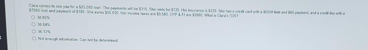 Clara comes to see you for a $25,000 loan. The payments will be $315. She rents for $725. Her insurance is $220. She has a credit card with a $5500 limit and $65 payment, and a credit line with a
$7000 limit and payment of $180. She earns $50,000. Her income taxes are $9,500, CPP & El are $2800. What is Clara's TDS?
38.85%
30.84%
36.12%
O Not enough information. Can not be determined.