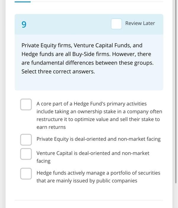 9
Review Later
Private Equity firms, Venture Capital Funds, and
Hedge funds are all Buy-Side firms. However, there
are fundamental differences between these groups.
Select three correct answers.
A core part of a Hedge Fund's primary activities
include taking an ownership stake in a company often
restructure it to optimize value and sell their stake to
earn returns
Private Equity is deal-oriented and non-market facing
Venture Capital is deal-oriented and non-market
facing
Hedge funds actively manage a portfolio of securities
that are mainly issued by public companies
