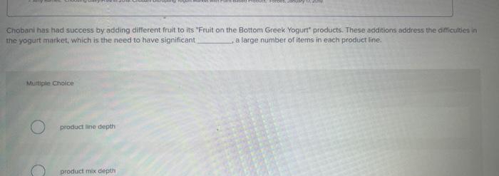 Chobani has had success by adding different fruit to its "Fruit on the Bottom Greek Yogurt" products. These additions address the difficulties in
the yogurt market, which is the need to have significant
a large number of items in each product line.
Multiple Choice
O
product line depth
product mix depth,