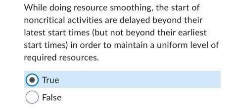 While doing resource smoothing, the start of
noncritical activities are delayed beyond their
latest start times (but not beyond their earliest
start times) in order to maintain a uniform level of
required resources.
True
False