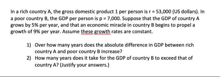 In a rich country A, the gross domestic product 1 per person is r = 53,000 (US dollars). In
a poor country B, the GDP per person is p = 7,000. Suppose that the GDP of country A
grows by 5% per year, and that an economic miracle in country B begins to propel a
growth of 9% per year. Assume these growth rates are constant.
1) Over how many years does the absolute difference in GDP between rich
country A and poor country B increase?
2)
How many years does it take for the GDP of country B to exceed that of
country A? (Justify your answers.)