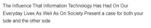 The Influence That Information Technology Has Had On Our
Everyday Lives As Well As On Society Present a case for both your
side and the other side.