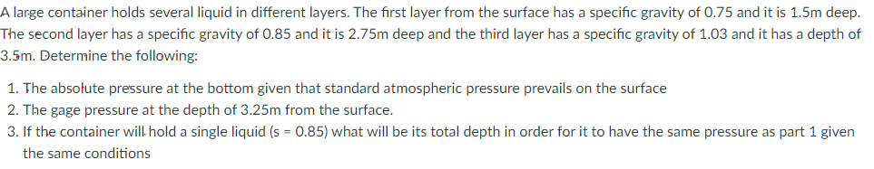 A large container holds several liquid in different layers. The first layer from the surface has a specific gravity of 0.75 and it is 1.5m deep.
The second layer has a specific gravity of 0.85 and it is 2.75m deep and the third layer has a specific gravity of 1.03 and it has a depth of
3.5m. Determine the following:
1. The absolute pressure at the bottom given that standard atmospheric pressure prevails on the surface
2. The gage pressure at the depth of 3.25m from the surface.
3. If the container will hold a single liquid (s = 0.85) what will be its total depth in order for it to have the same pressure as part 1 given
the same conditions
