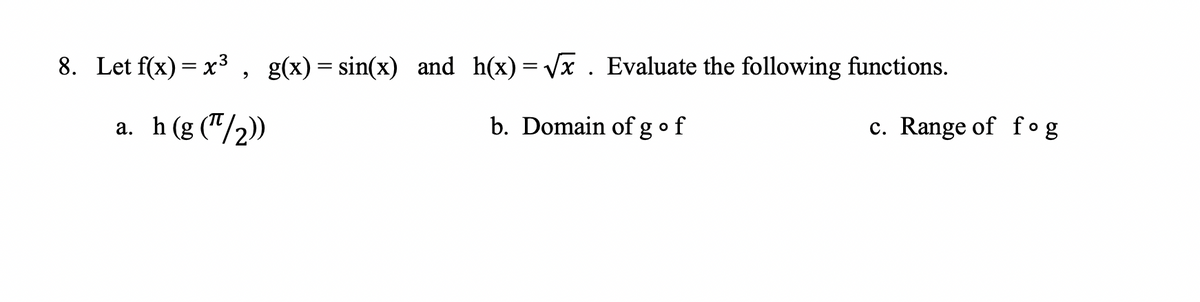 8. Let f(x) = x3, g(x)= sin(x) and h(x)= Vx. Evaluate the following functions.
a. h(g ("/2))
b. Domain of gof
c. Range of fog
