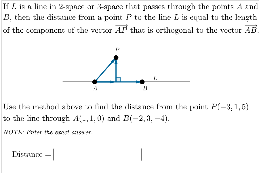 If L is a line in 2-space or 3-space that passes through the points A and
B, then the distance from a point P to the line L is equal to the length
of the component of the vector AP that is orthogonal to the vector AB.
L
A
В
Use the method above to find the distance from the point P(-3,1,5)
to the line through A(1, 1,0) and B(-2,3, –4).
NOTE: Enter the exact answer.
Distance =
