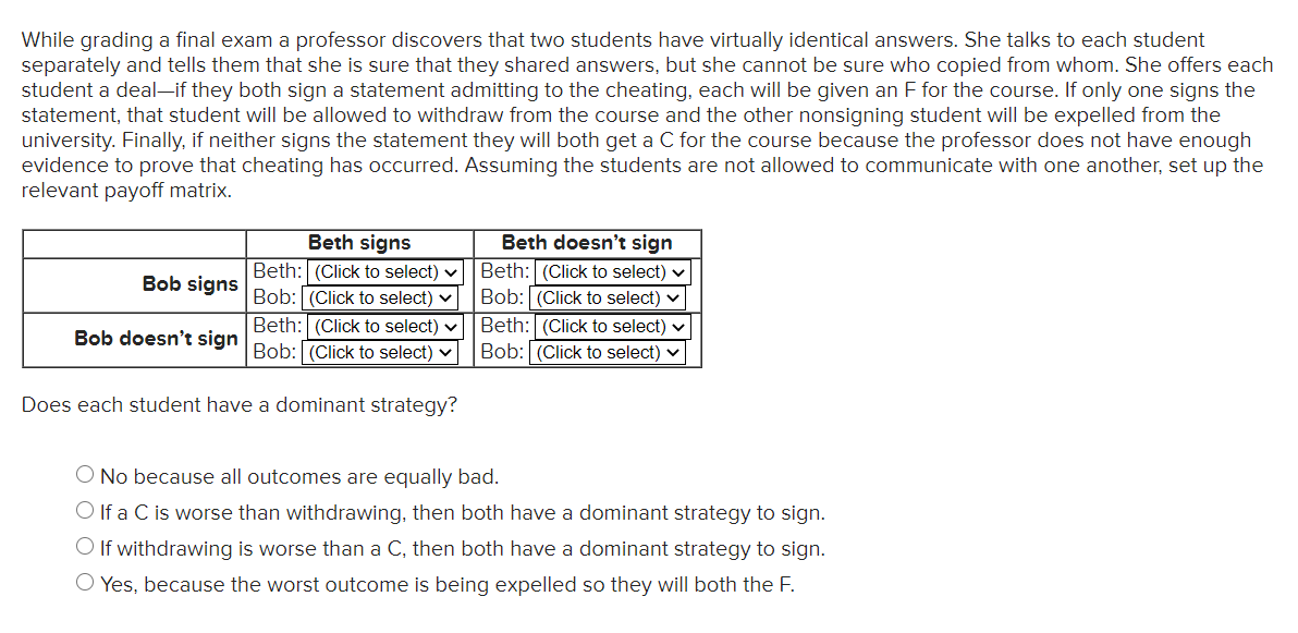While grading a final exam a professor discovers that two students have virtually identical answers. She talks to each student
separately and tells them that she is sure that they shared answers, but she cannot be sure who copied from whom. She offers each
student a deal-if they both sign a statement admitting to the cheating, each will be given an F for the course. If only one signs the
statement, that student will be allowed to withdraw from the course and the other nonsigning student will be expelled from the
university. Finally, if neither signs the statement they will both get a C for the course because the professor does not have enough
evidence to prove that cheating has occurred. Assuming the students are not allowed to communicate with one another, set up the
relevant payoff matrix.
Beth doesn't sign
Beth signs
Beth: (Click to select) v
Bob: (Click to select) v
Beth: (Click to select)
Bob: (Click to select) v
Bob signs
Beth: (Click to select) v
Bob doesn't sign Bob: (Click to select) ♥
Beth: (Click to select) v
Bob: (Click to select) v
Does each student have a dominant strategy?
O No because all outcomes are equally bad.
O If a C is worse than withdrawing, then both have a dominant strategy to sign.
O If withdrawing is worse than a C, then both have a dominant strategy to sign.
O Yes, because the worst outcome is being expelled so they will both the F.

