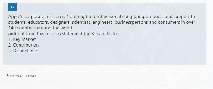 17
Apple's corporate mission is "to bring the best personal computing products and support to
students, educators, designers, scientists, engineers, businesspersons and consumers in over
140 countries around the world.
pick out from this mission statement the 3 main factors:
1. Key market
2. Contribution
3. Distinction *
Enter your answer
