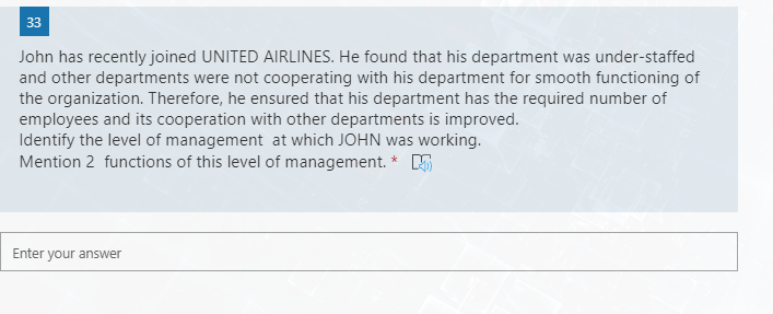 33
John has recently joined UNITED AIRLINES. He found that his department was under-staffed
and other departments were not cooperating with his department for smooth functioning of
the organization. Therefore, he ensured that his department has the required number of
employees and its cooperation with other departments is improved.
Identify the level of management at which JOHN was working.
Mention 2 functions of this level of management. * K
Enter your answer
