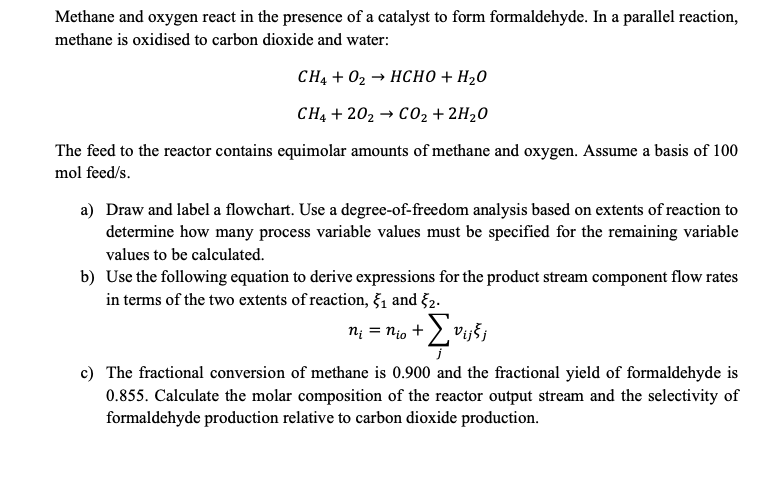 Methane and oxygen react in the presence of a catalyst to form formaldehyde. In a parallel reaction,
methane is oxidised to carbon dioxide and water:
CH4+ 02 → HCHO + H2O
CH4 + 202 → CO₂ + 2H₂O
The feed to the reactor contains equimolar amounts of methane and oxygen. Assume a basis of 100
mol feed/s.
a) Draw and label a flowchart. Use a degree-of-freedom analysis based on extents of reaction to
determine how many process variable values must be specified for the remaining variable
values to be calculated.
b) Use the following equation to derive expressions for the product stream component flow rates
in terms of the two extents of reaction, 5₁ and 52.
n₁ = nio +
vijšj
c) The fractional conversion of methane is 0.900 and the fractional yield of formaldehyde is
0.855. Calculate the molar composition of the reactor output stream and the selectivity of
formaldehyde production relative to carbon dioxide production.