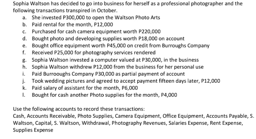 Sophia Waltson has decided to go into business for herself as a professional photographer and the
following transactions transpired in October.
a. She invested P300,000 to open the Waltson Photo Arts
b. Paid rental for the month, P12,000
c. Purchased for cash camera equipment worth P220,000
d. Bought photo and developing supplies worth P18,000 on account
e. Bought office equipment worth P45,000 on credit from Burroughs Company
f. Received P25,000 for photography services rendered
g. Sophia Waltson invested a computer valued at P30,000, in the business
h. Sophia Waltson withdrew P12,000 from the business for her personal use
i. Paid Burrooughs Company P30,000 as partial payment of account
j. Took wedding pictures and agreed to accept payment fifteen days later, P12,000
k. Paid salary of assistant for the month, P6,000
I. Bought for cash another Photo supplies for the month, P4,000
Use the following accounts to record these transactions:
Cash, Accounts Receivable, Photo Supplies, Camera Equipment, Office Equipment, Accounts Payable, S.
Waltson, Capital, S. Waltson, Withdrawal, Photography Revenues, Salaries Expense, Rent Expense,
Supplies Expense
