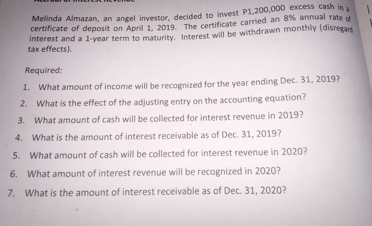 Melinda Almazan, an angel investor decided to invest P1,200,000 excess cash in
certificate of deposit on April 1. 2019 The certificate carried an 8% annual rate of
interest and a 1-year term to maturity, Interest will be withdrawn monthly (disregard
tax effects).
a
Required:
1.
What amount of income will be recognized for the year ending Dec. 31, 2019?
2.
What is the effect of the adjusting entry on the accounting equation?
3. What amount of cash will be collected for interest revenue in 2019?
4. What is the amount of interest receivable as of Dec. 31, 2019?
5.
What amount of cash will be collected for interest revenue in 2020?
6. What amount of interest revenue will be recognized in 2020?
7. What is the amount of interest receivable as of Dec. 31, 2020?
