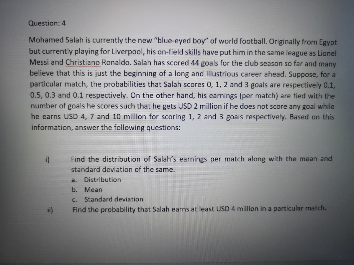 Question: 4
Mohamed Salah is currently the new "blue-eyed boy" of world football. Originally from Egypt
but currently playing for Liverpool, his on-field skills have put him in the same league as Lionel
Messi and Christiano Ronaldo. Salah has scored 44 goals for the club season so far and many
believe that this is just the beginning of a long and illustrious career ahead. Suppose, for a
particular match, the probabilities that Salah scores 0, 1, 2 and 3 goals are respectively 0.1,
0.5, 0.3 and 0.1 respectively. On the other hand, his earnings (per match) are tied with the
number of goals he scores such that he gets USD 2 million if he does not score any goal while
he earns USD 4, 7 and 10 million for scoring 1, 2 and 3 goals respectively. Based on this
information, answer the following questions:
i)
Find the distribution of Salah's earnings per match along with the mean and
standard deviation of the same.
a.
Distribution
b. Mean
C.
Standard deviation
ii)
Find the probability that Salah earns at least USD 4 million in a particular match.
