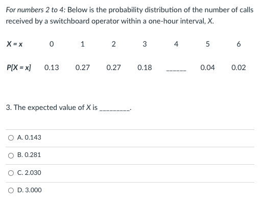 For numbers 2 to 4: Below is the probability distribution of the number of calls
received by a switchboard operator within a one-hour interval, X.
X = x
1
3
4
5
6
P[X = x]
0.13
0.27
0.27
0.18
0.04
0.02
3. The expected value of X is
O A. 0.143
B. 0.281
O C. 2.030
O D. 3.000
