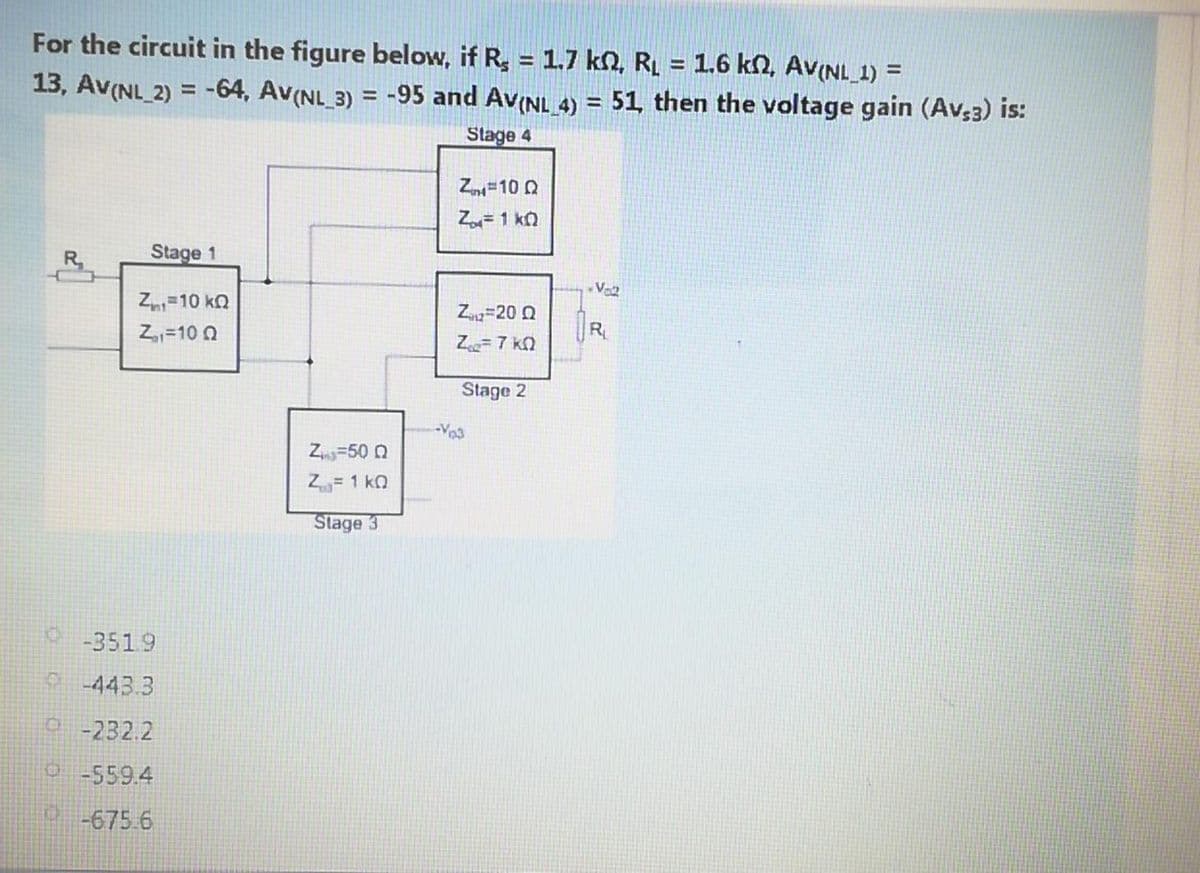 For the circuit in the figure below, if R = 1.7 ko, RL = 1.6 kN, Av(NL 1) =
13, Av(NL_ 2) = -64, Av(NL_3) = -95 and Av(NL 4) = 51 then the voltage gain (Av,3) is:
%3D
%3D
Stage 4
Z =10 0
Z=1 ko
R.
Stage 1
Vo2
Z=10 kQ
Z=20 Q
R
Z,=10 Q
Z7 k2
Stage 2
Z=50 N
Z= 1 kQ
Stage 3
0-3519
o 443.3
o -232.2
o-559.4
o-675.6
